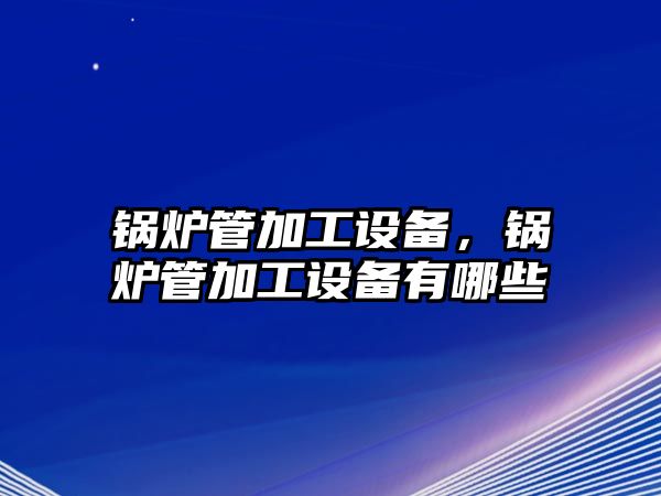 鍋爐管加工設(shè)備，鍋爐管加工設(shè)備有哪些