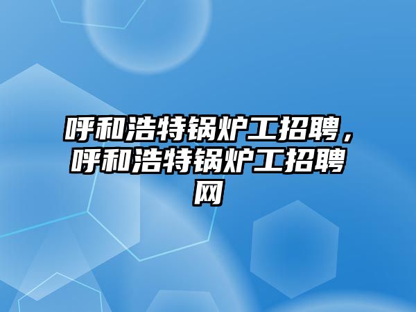 呼和浩特鍋爐工招聘，呼和浩特鍋爐工招聘網(wǎng)