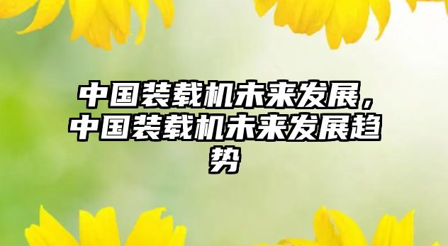 中國(guó)裝載機(jī)未來發(fā)展，中國(guó)裝載機(jī)未來發(fā)展趨勢(shì)