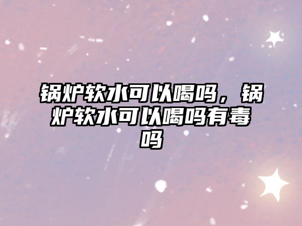 鍋爐軟水可以喝嗎，鍋爐軟水可以喝嗎有毒嗎