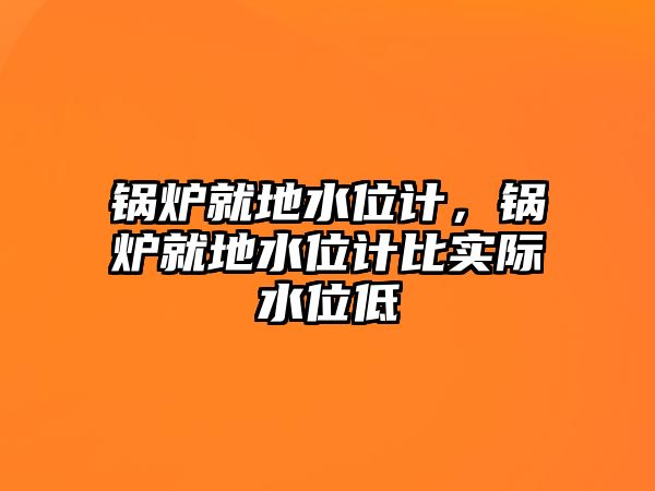 鍋爐就地水位計，鍋爐就地水位計比實際水位低