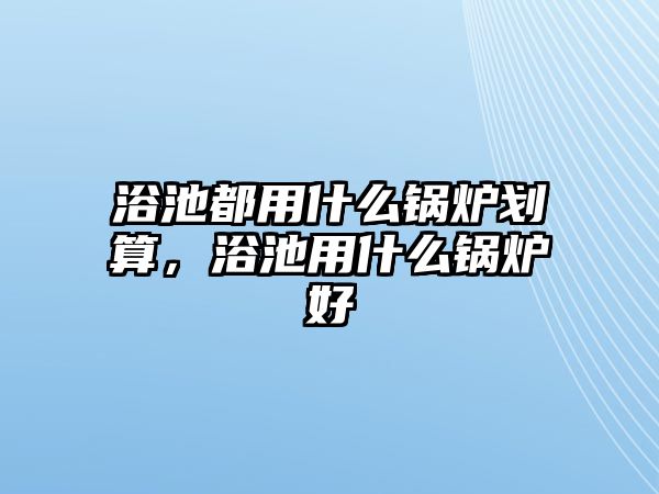 浴池都用什么鍋爐劃算，浴池用什么鍋爐好