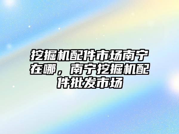 挖掘機配件市場南寧在哪，南寧挖掘機配件批發(fā)市場