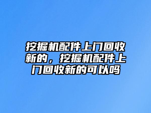 挖掘機(jī)配件上門回收新的，挖掘機(jī)配件上門回收新的可以嗎