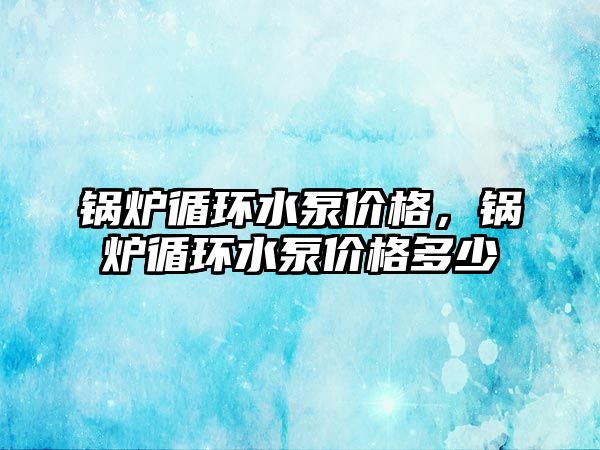 鍋爐循環(huán)水泵價格，鍋爐循環(huán)水泵價格多少