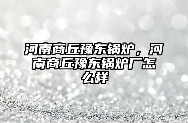 河南商丘豫東鍋爐，河南商丘豫東鍋爐廠怎么樣