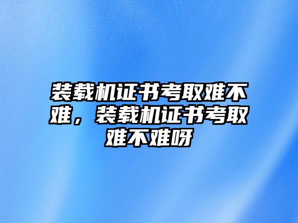 裝載機(jī)證書考取難不難，裝載機(jī)證書考取難不難呀