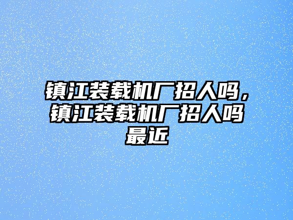 鎮(zhèn)江裝載機(jī)廠招人嗎，鎮(zhèn)江裝載機(jī)廠招人嗎最近