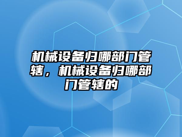 機械設備歸哪部門管轄，機械設備歸哪部門管轄的