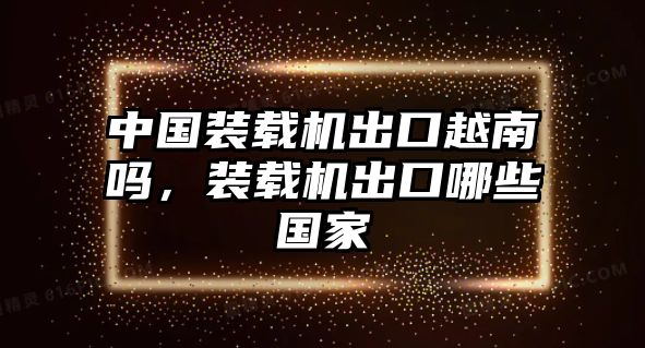 中國裝載機出口越南嗎，裝載機出口哪些國家