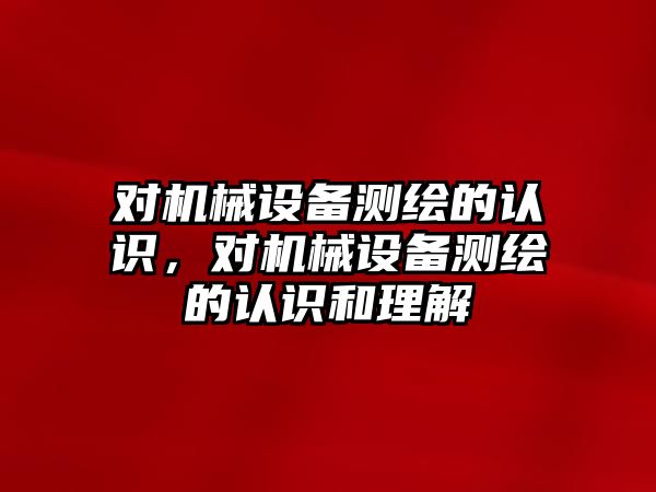 對機械設(shè)備測繪的認識，對機械設(shè)備測繪的認識和理解