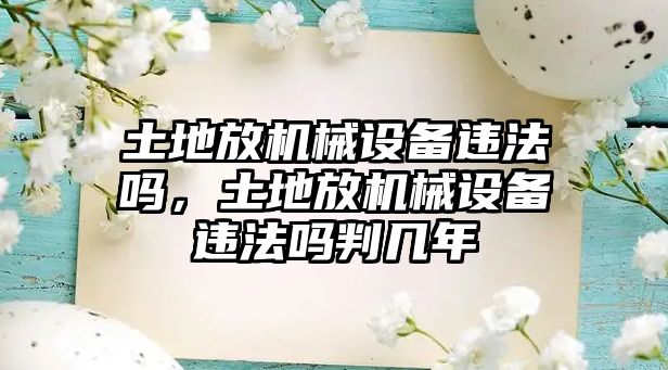 土地放機(jī)械設(shè)備違法嗎，土地放機(jī)械設(shè)備違法嗎判幾年