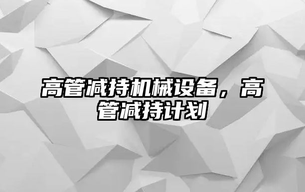 高管減持機械設備，高管減持計劃