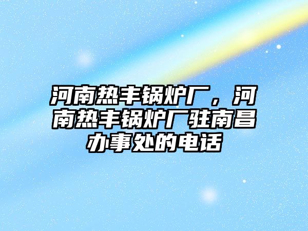 河南熱豐鍋爐廠，河南熱豐鍋爐廠駐南昌辦事處的電話