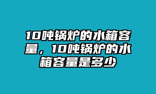 10噸鍋爐的水箱容量，10噸鍋爐的水箱容量是多少