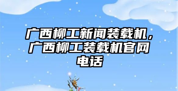 廣西柳工新聞裝載機(jī)，廣西柳工裝載機(jī)官網(wǎng)電話(huà)