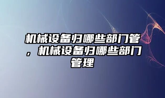 機(jī)械設(shè)備歸哪些部門管，機(jī)械設(shè)備歸哪些部門管理