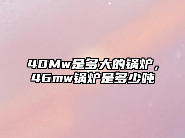 40Mw是多大的鍋爐，46mw鍋爐是多少噸