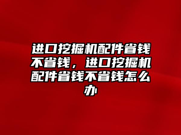 進(jìn)口挖掘機(jī)配件省錢不省錢，進(jìn)口挖掘機(jī)配件省錢不省錢怎么辦