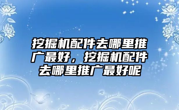 挖掘機配件去哪里推廣最好，挖掘機配件去哪里推廣最好呢