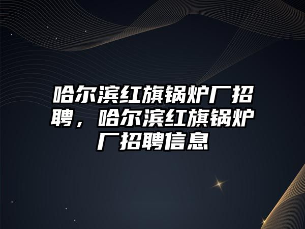 哈爾濱紅旗鍋爐廠招聘，哈爾濱紅旗鍋爐廠招聘信息