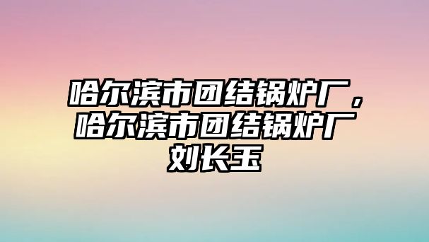 哈爾濱市團(tuán)結(jié)鍋爐廠，哈爾濱市團(tuán)結(jié)鍋爐廠劉長(zhǎng)玉