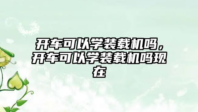 開車可以學裝載機嗎，開車可以學裝載機嗎現(xiàn)在