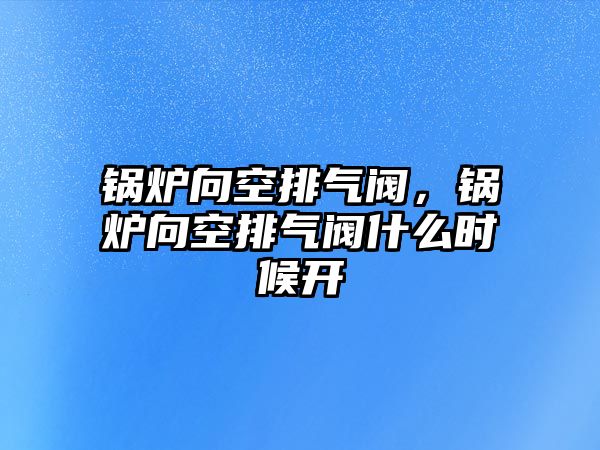 鍋爐向空排氣閥，鍋爐向空排氣閥什么時(shí)候開