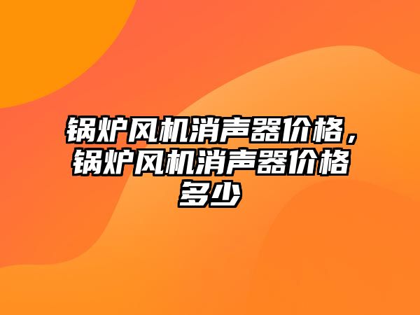 鍋爐風機消聲器價格，鍋爐風機消聲器價格多少