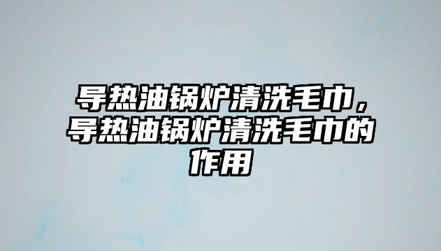 導熱油鍋爐清洗毛巾，導熱油鍋爐清洗毛巾的作用