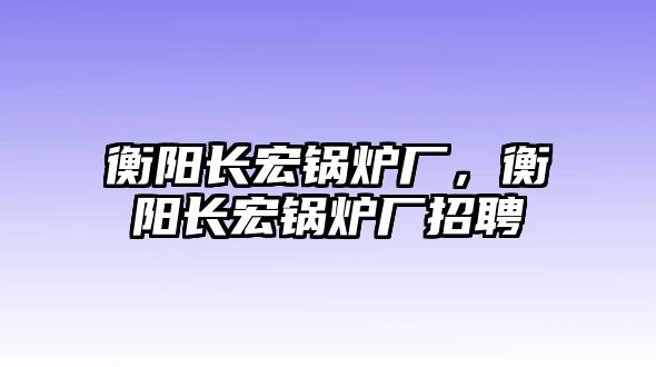 衡陽長宏鍋爐廠，衡陽長宏鍋爐廠招聘