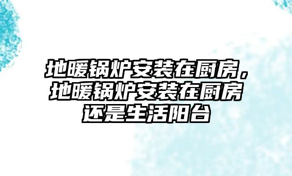 地暖鍋爐安裝在廚房，地暖鍋爐安裝在廚房還是生活陽臺