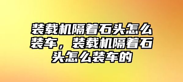 裝載機隔著石頭怎么裝車，裝載機隔著石頭怎么裝車的