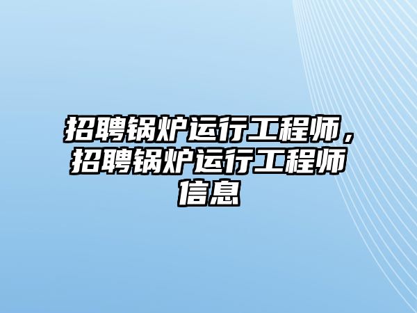 招聘鍋爐運(yùn)行工程師，招聘鍋爐運(yùn)行工程師信息