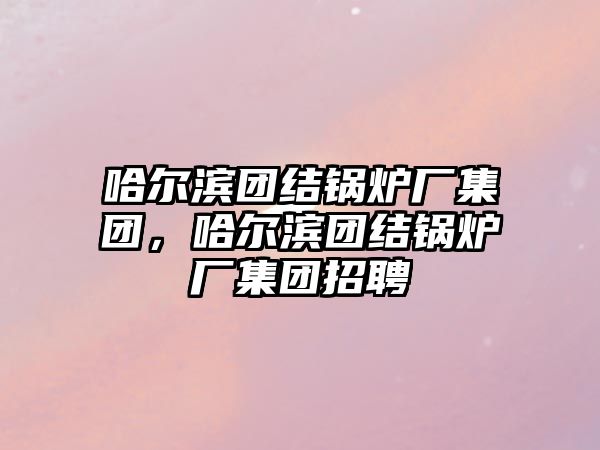 哈爾濱團結(jié)鍋爐廠集團，哈爾濱團結(jié)鍋爐廠集團招聘