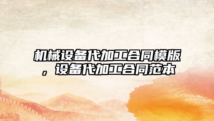 機械設(shè)備代加工合同模版，設(shè)備代加工合同范本