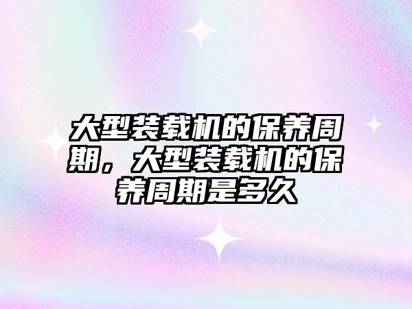 大型裝載機的保養(yǎng)周期，大型裝載機的保養(yǎng)周期是多久