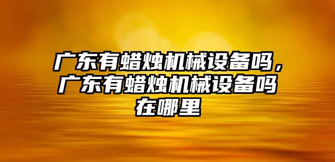 廣東有蠟燭機(jī)械設(shè)備嗎，廣東有蠟燭機(jī)械設(shè)備嗎在哪里