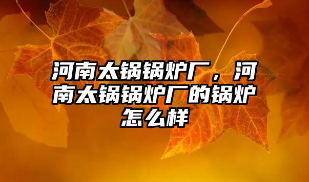 河南太鍋鍋爐廠，河南太鍋鍋爐廠的鍋爐怎么樣