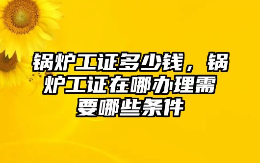 鍋爐工證多少錢(qián)，鍋爐工證在哪辦理需要哪些條件