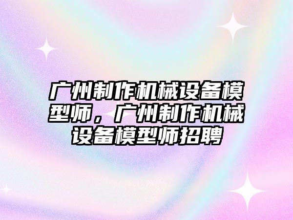 廣州制作機械設備模型師，廣州制作機械設備模型師招聘