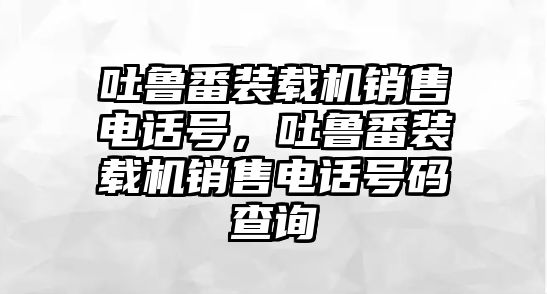 吐魯番裝載機(jī)銷售電話號，吐魯番裝載機(jī)銷售電話號碼查詢