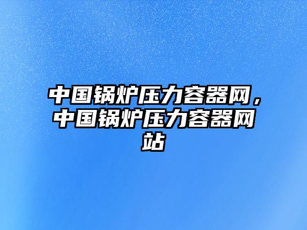 中國(guó)鍋爐壓力容器網(wǎng)，中國(guó)鍋爐壓力容器網(wǎng)站