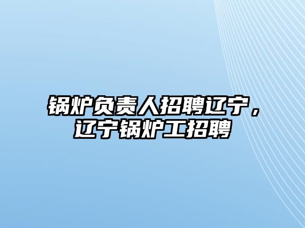 鍋爐負(fù)責(zé)人招聘遼寧，遼寧鍋爐工招聘