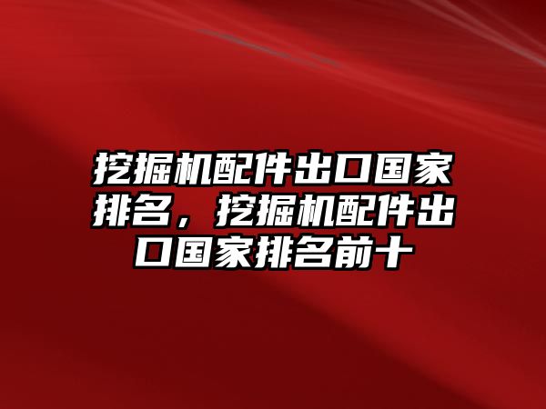 挖掘機配件出口國家排名，挖掘機配件出口國家排名前十