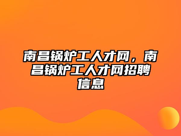 南昌鍋爐工人才網(wǎng)，南昌鍋爐工人才網(wǎng)招聘信息