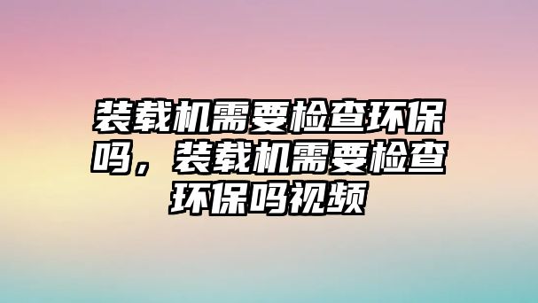 裝載機(jī)需要檢查環(huán)保嗎，裝載機(jī)需要檢查環(huán)保嗎視頻