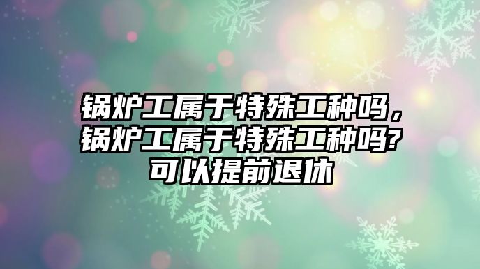 鍋爐工屬于特殊工種嗎，鍋爐工屬于特殊工種嗎?可以提前退休