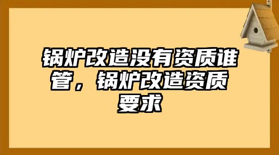 鍋爐改造沒有資質誰管，鍋爐改造資質要求