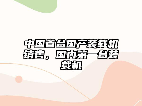 中國首臺國產(chǎn)裝載機銷售，國內(nèi)第一臺裝載機